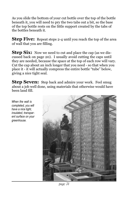 As you slide the bottom of your cut bottle over the top of the bottle beneath it, you will need to pry the two tabs out a bit, so the base of the top bottle rests on the lttle support created by the tabs of the bottles beneath it. Step Five: Repeat steps 2-4 until you reach the top of the area of wall that you are filling. Step Six: Now we need to cut and place the cap (as we dis- cussed back on page 20). 1 usually avoid cutting the caps until they are needed, because the space at the top of each row will vary. Cut the cap about an inch longer that you need - so that when you place it - it will actually compress the entire bottle “tube” below, giving a nice tight seal. Step Seven: Step back and admire your work. Feel smug about a job well done, using materials that otherwise would have been land fill. When the wall s ‘completed, you will have a nice fight, insulated tanspar- )~ ent surface on your greenhouse.